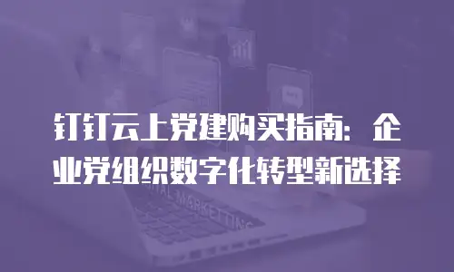 钉钉云上党建购买指南：企业党组织数字化转型新选择