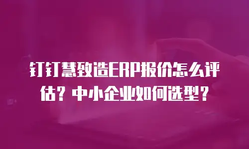 钉钉慧致造ERP报价怎么评估？中小企业如何选型？