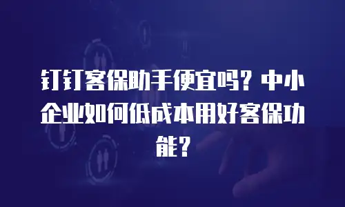 钉钉客保助手便宜吗？中小企业如何低成本用好客保功能？
