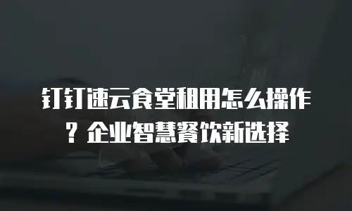 钉钉速云食堂租用怎么操作？企业智慧餐饮新选择