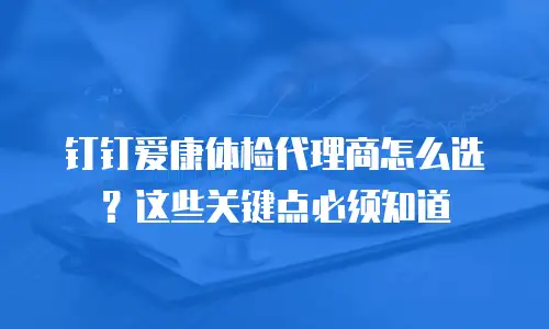 钉钉爱康体检代理商怎么选？这些关键点必须知道