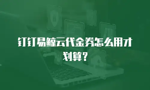 钉钉易鲸云代金券怎么用才划算？