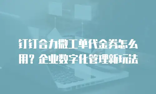 钉钉合力微工单代金券怎么用？企业数字化管理新玩法