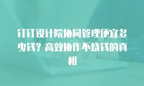 钉钉设计院协同管理便宜多少钱？高效协作不烧钱的真相