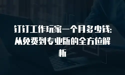 钉钉工作玩家一个月多少钱：从免费到专业版的全方位解析