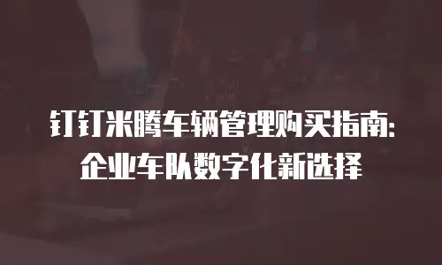 钉钉米腾车辆管理购买指南：企业车队数字化新选择