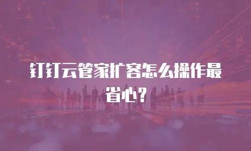 钉钉云管家扩容怎么操作最省心？