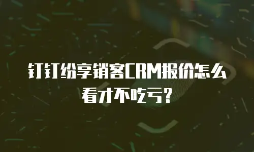 钉钉纷享销客CRM报价怎么看才不吃亏？