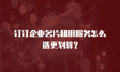 钉钉企业名片租用服务怎么选更划算？