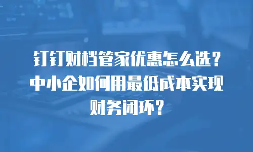 钉钉财档管家优惠怎么选？中小企如何用最低成本实现财务闭环？