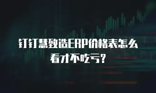 钉钉慧致造ERP价格表怎么看才不吃亏？