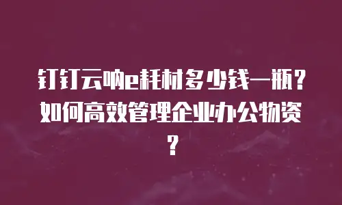 钉钉云呐e耗材多少钱一瓶？如何高效管理企业办公物资？