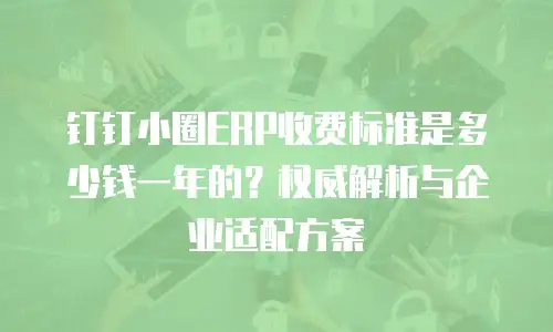 钉钉小圈ERP收费标准是多少钱一年的？权威解析与企业适配方案