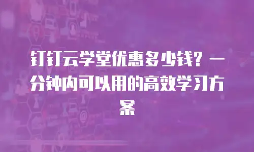 钉钉云学堂优惠多少钱？一分钟内可以用的高效学习方案