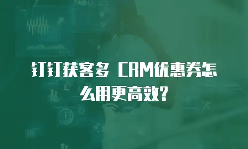 钉钉获客多 CRM优惠券怎么用更高效？