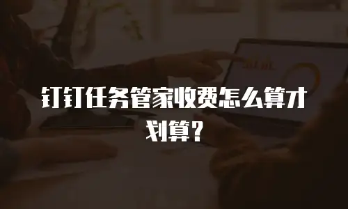 钉钉任务管家收费怎么算才划算？