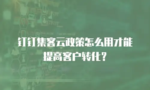 钉钉集客云政策怎么用才能提高客户转化？