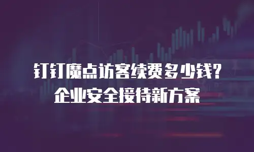 钉钉魔点访客续费多少钱？企业安全接待新方案