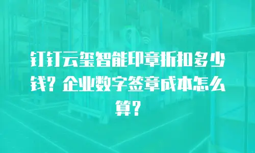 钉钉云玺智能印章折扣多少钱？企业数字签章成本怎么算？