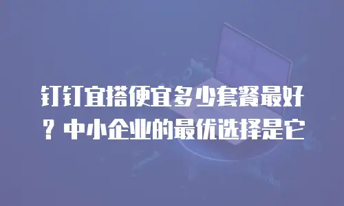 钉钉宜搭便宜多少套餐最好？中小企业的最优选择是它