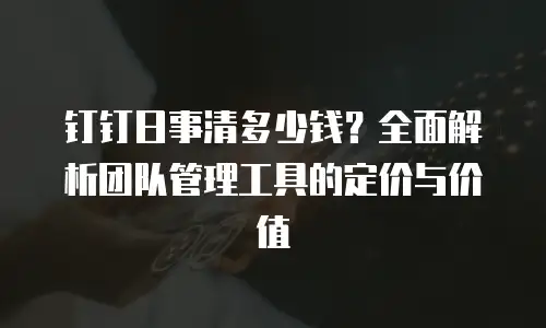 钉钉日事清多少钱？全面解析团队管理工具的定价与价值