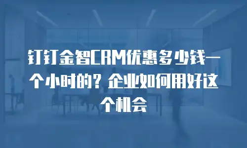 钉钉金智CRM优惠多少钱一个小时的？企业如何用好这个机会