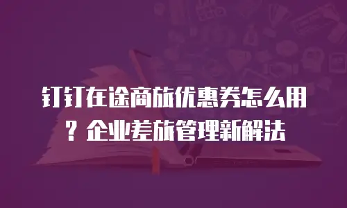 钉钉在途商旅优惠券怎么用？企业差旅管理新解法