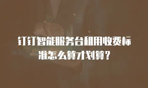 钉钉智能服务台租用收费标准怎么算才划算？