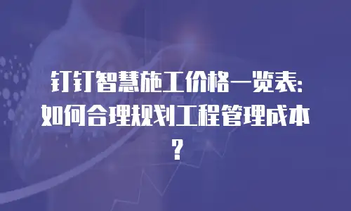 钉钉智慧施工价格一览表：如何合理规划工程管理成本？