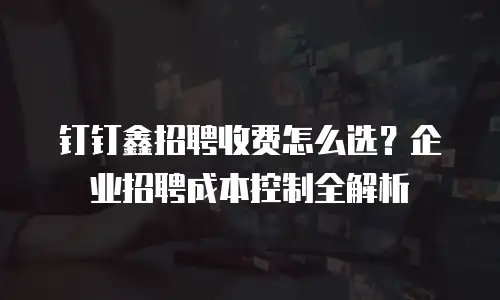 钉钉鑫招聘收费怎么选？企业招聘成本控制全解析