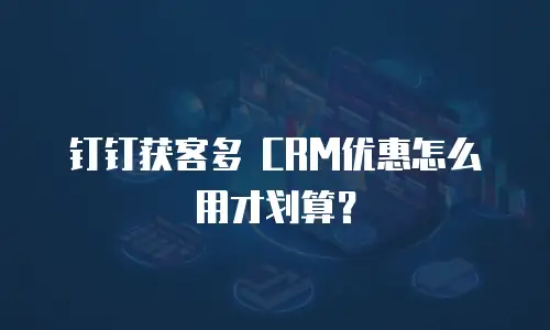 钉钉获客多 CRM优惠怎么用才划算？