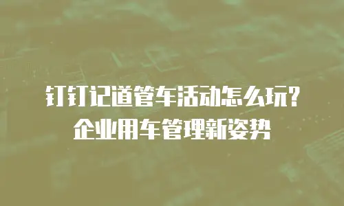 钉钉记道管车活动怎么玩？企业用车管理新姿势