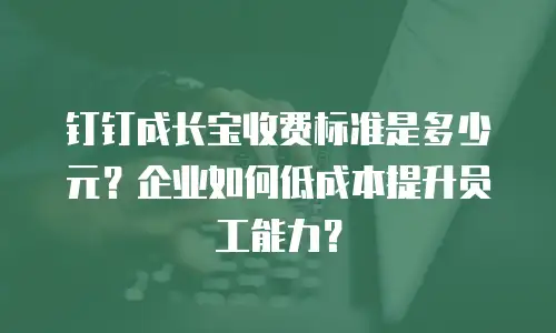 钉钉成长宝收费标准是多少元？企业如何低成本提升员工能力？