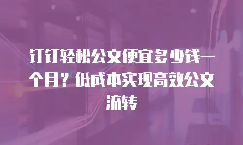 钉钉轻松公文便宜多少钱一个月？低成本实现高效公文流转
