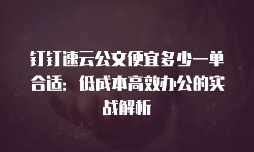 钉钉速云公文便宜多少一单合适：低成本高效办公的实战解析