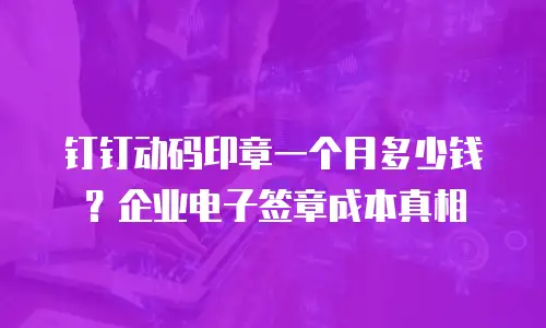 钉钉动码印章一个月多少钱？企业电子签章成本真相