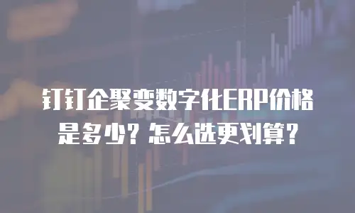 钉钉企聚变数字化ERP价格是多少？怎么选更划算？