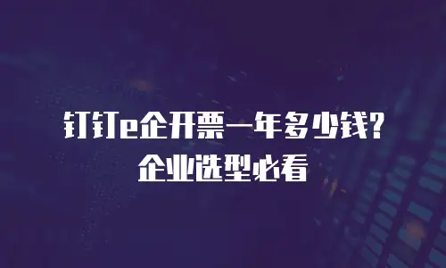 钉钉e企开票一年多少钱？企业选型必看