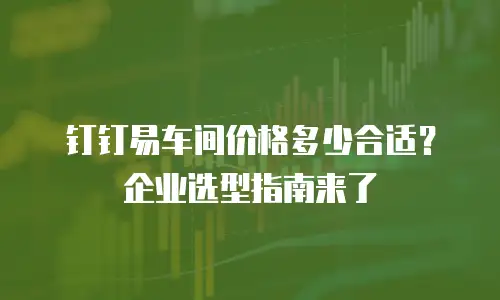 钉钉易车间价格多少合适？企业选型指南来了