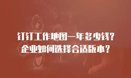 钉钉工作地图一年多少钱？企业如何选择合适版本？