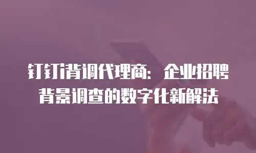 钉钉i背调代理商：企业招聘背景调查的数字化新解法
