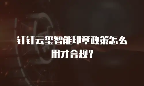 钉钉云玺智能印章政策怎么用才合规？