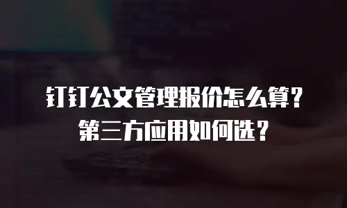 钉钉公文管理报价怎么算？第三方应用如何选？