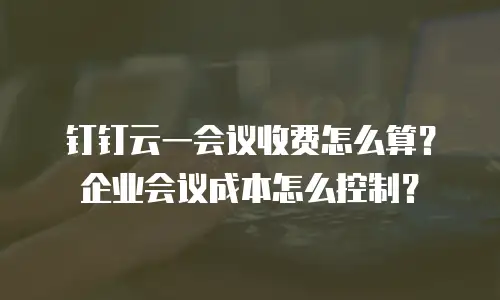 钉钉云一会议收费怎么算？企业会议成本怎么控制？