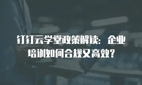 钉钉云学堂政策解读：企业培训如何合规又高效？