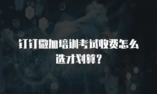 钉钉微加培训考试收费怎么选才划算？