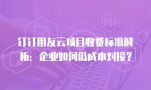 钉钉用友云项目收费标准解析：企业如何低成本对接？