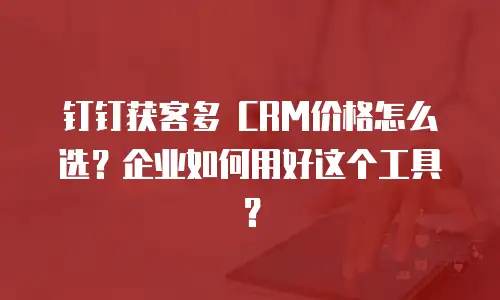 钉钉获客多 CRM价格怎么选？企业如何用好这个工具？