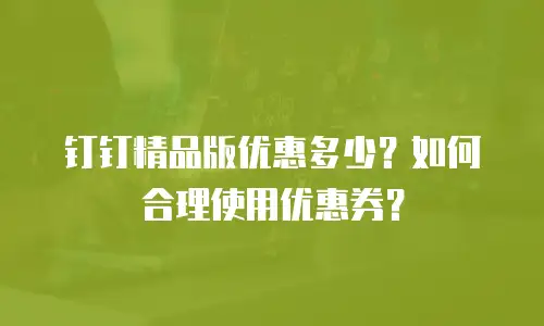 钉钉精品版优惠多少？如何合理使用优惠券？
