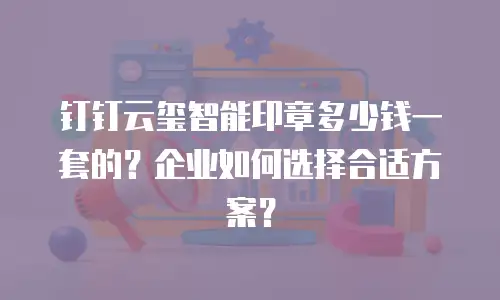 钉钉云玺智能印章多少钱一套的？企业如何选择合适方案？
